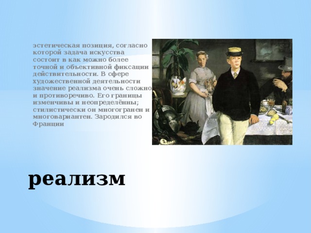 эстетическая позиция, согласно которой задача искусства состоит в как можно более точной и объективной фиксации действительности. В сфере художественной деятельности значение реализма очень сложно и противоречиво. Его границы изменчивы и неопределённы; стилистически он многогранен и многовариантен. Зародился во Франции реализм 