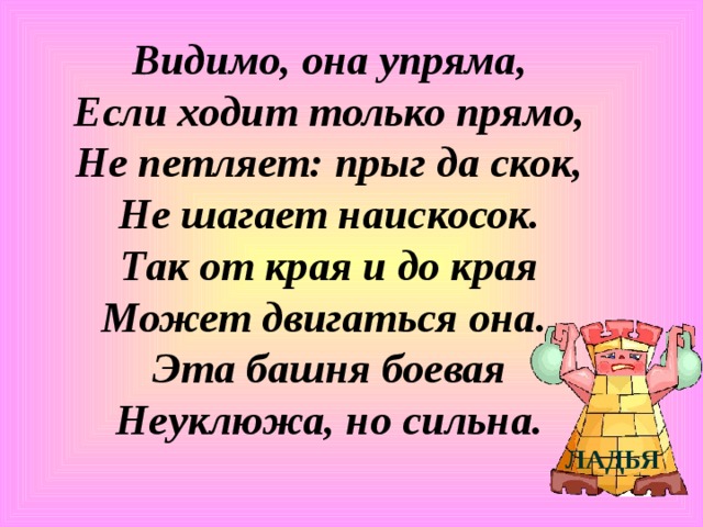 Видимо, она упряма,  Если ходит только прямо,  Не петляет: прыг да скок,  Не шагает наискосок.  Так от края и до края  Может двигаться она.  Эта башня боевая  Неуклюжа, но сильна. ЛАДЬЯ