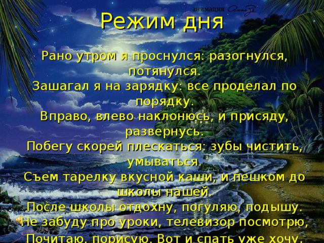 Режим дня Рано утром я проснулся: разогнулся, потянулся.  Зашагал я на зарядку: все проделал по порядку.  Вправо, влево наклонюсь, и присяду, развернусь.  Побегу скорей плескаться: зубы чистить, умываться.  Съем тарелку вкусной каши, и пешком до школы нашей.  После школы отдохну, погуляю, подышу.  Не забуду про уроки, телевизор посмотрю,  Почитаю, порисую. Вот и спать уже хочу . Помни твёрдо, что режим Людям всем необходим! 