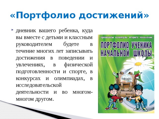 «Портфолио достижений» дневник вашего ребенка, куда вы вместе с детьми и классным руководителем будете в течение многих лет записывать достижения в поведении и увлечениях, в физической подготовленности и спорте, в конкурсах и олимпиадах, в исследовательской деятельности и во многом-многом другом. 