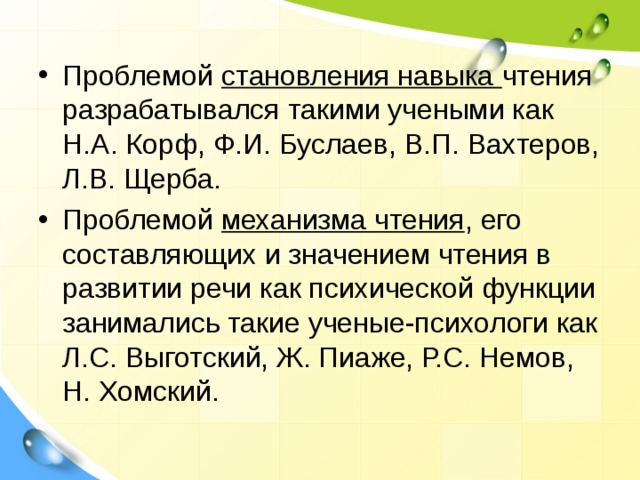 Проблемой становления навыка чтения разрабатывался такими учеными как Н.А. Корф, Ф.И. Буслаев, В.П. Вахтеров, Л.В. Щерба. Проблемой механизма чтения , его составляющих и значением чтения в развитии речи как психической функции занимались такие ученые-психологи как Л.С. Выготский, Ж. Пиаже, Р.С. Немов, Н. Хомский.  