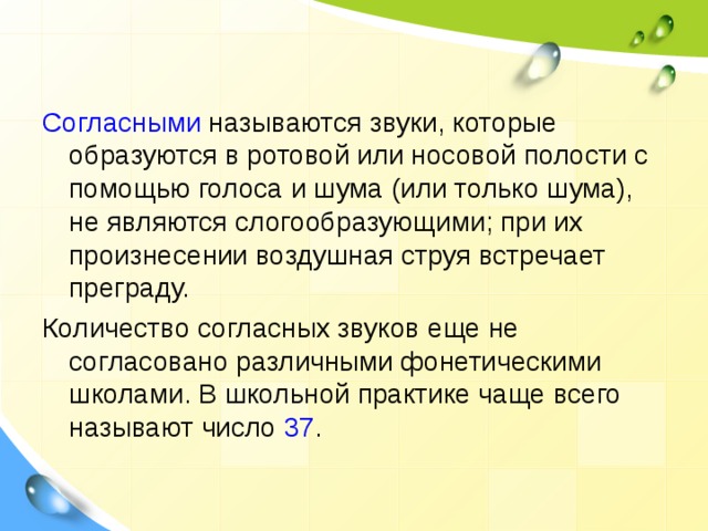 Согласными называются звуки, которые образуются в ротовой или носовой полости с помощью голоса и шума (или только шума), не являются слогообразующими; при их произнесении воздушная струя встречает преграду. Количество согласных звуков еще не согласовано различными фонетическими школами. В школьной практике чаще всего называют число 37 . 