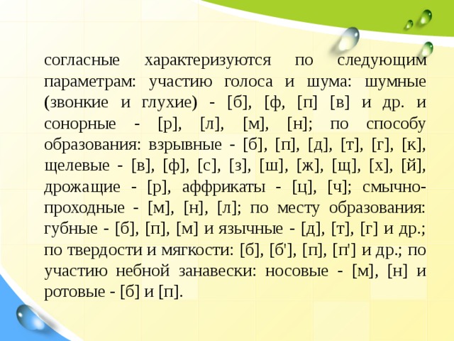  согласные характеризуются по следующим параметрам: участию голоса и шума: шумные (звонкие и глухие) - [б], [ф, [п] [в] и др. и сонорные - [р], [л], [м], [н]; по способу образования: взрывные - [б], [п], [д], [т], [г], [к], щелевые - [в], [ф], [с], [з], [ш], [ж], [щ], [х], [й], дрожащие - [р], аффрикаты - [ц], [ч]; смычно-проходные - [м], [н], [л]; по месту образования: губные - [б], [п], [м] и язычные - [д], [т], [г] и др.; по твердости и мягкости: [б], [б'], [п], [п'] и др.; по участию небной занавески: носовые - [м], [н] и ротовые - [б] и [п]. 