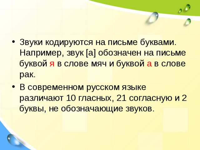 Звуки кодируются на письме буквами. Например, звук [а] обозначен на письме буквой я в слове мяч и буквой а в слове рак. В современном русском языке различают 10 гласных, 21 согласную и 2 буквы, не обозначающие звуков.  