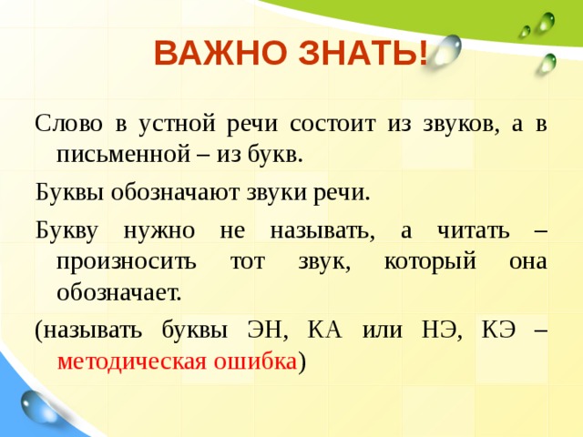 ВАЖНО ЗНАТЬ! Слово в устной речи состоит из звуков, а в письменной – из букв. Буквы обозначают звуки речи. Букву нужно не называть, а читать – произносить тот звук, который она обозначает. (называть буквы ЭН, КА или НЭ, КЭ – методическая ошибка ) 