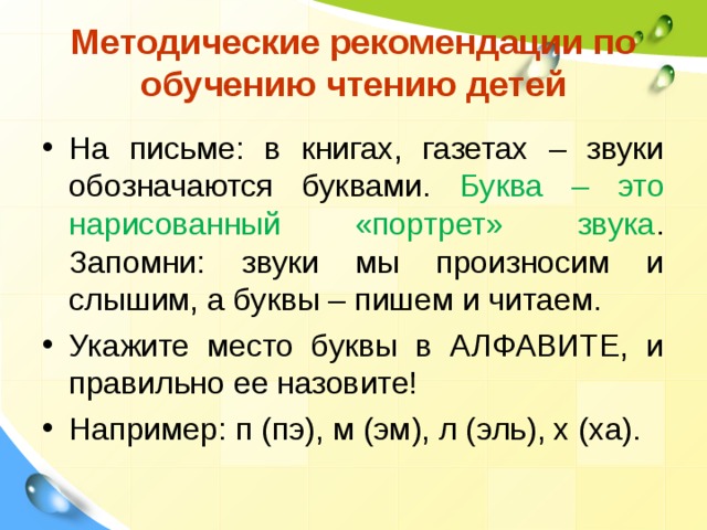  Методические рекомендации по обучению чтению детей   На письме: в книгах, газетах – звуки обозначаются буквами. Буква – это нарисованный «портрет» звука . Запомни: звуки мы произносим и слышим, а буквы – пишем и читаем. Укажите место буквы в АЛФАВИТЕ, и правильно ее назовите! Например: п (пэ), м (эм), л (эль), х (ха). 