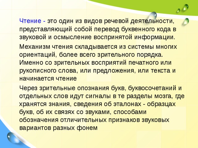  Чтение - это один из видов речевой деятельности, представляющий собой перевод буквенного кода в звуковой и осмысление воспринятой информации.  Механизм чтения складывается из системы многих ориентаций, более всего зрительного порядка. Именно со зрительных восприятий печатного или рукописного слова, или предложения, или текста и начинается чтение  Через зрительные опознания букв, буквосочетаний и отдельных слов идут сигналы в те разделы мозга, где хранятся знания, сведения об эталонах - образцах букв, об их связях со звуками, способами обозначения отличительных признаков звуковых вариантов разных фонем 
