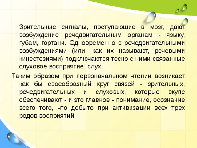  Зрительные сигналы, поступающие в мозг, дают возбуждение речедвигательным органам - языку, губам, гортани. Одновременно с речедвигательными возбуждениями (или, как их называют, речевыми кинестезиями) подключаются тесно с ними связанные слуховое восприятие, слух. Таким образом при первоначальном чтении возникает как бы своеобразный круг связей - зрительных, речедвигательных и слуховых, которые вкупе обеспечивают - и это главное - понимание, осознание всего того, что добыто при активизации всех трех родов восприятий 