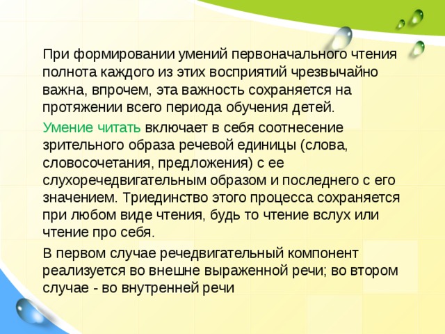  При формировании умений первоначального чтения полнота каждого из этих восприятий чрезвычайно важна, впрочем, эта важность сохраняется на протяжении всего периода обучения детей.  Умение читать включает в себя соотнесение зрительного образа речевой единицы (слова, словосочетания, предложения) с ее слухоречедвигательным образом и последнего с его значением. Триединство этого процесса сохраняется при любом виде чтения, будь то чтение вслух или чтение про себя.  В первом случае речедвигательный компонент реализуется во внешне выраженной речи; во втором случае - во внутренней речи 