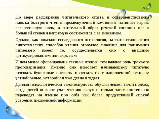  По мере расширения читательского опыта и совершенствования навыка быстрого чтения промежуточный компонент начинает играть все меньшую роль, а зрительный образ речевой единицы все в большей степени напрямую соотносится с ее значением.  Однако, как показали исследования психологов, на этапе становления синтетических способов чтения огромное значение для понимания читаемого имеет то, осуществляется оно с внешним артикулированием или скрытым.  И чем менее сформирована техника чтения, тем важнее роль громкого проговаривания. Именно оно помогает начинающему читателю осознать буквенные символы и связать их с наполненной смыслом устной речью, которой он уже давно владеет.  Данная психологическая закономерность обусловливает такой подход, когда детей вначале учат чтению вслух и только затем постепенно переводят на чтение про себя как более продуктивный способ усвоения письменной информации 