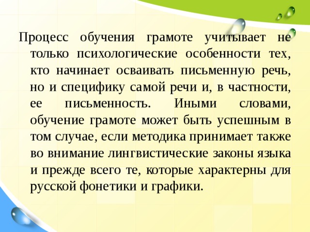 Процесс обучения грамоте учитывает не только психологические особенности тех, кто начинает осваивать письменную речь, но и специфику самой речи и, в частности, ее письменность. Иными словами, обучение грамоте может быть успешным в том случае, если методика принимает также во внимание лингвистические законы языка и прежде всего те, которые характерны для русской фонетики и графики. 