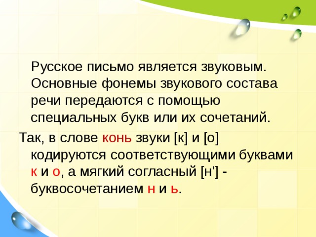  Русское письмо является звуковым. Основные фонемы звукового состава речи передаются с помощью специальных букв или их сочетаний. Так, в слове конь звуки [к] и [о] кодируются соответствующими буквами к и о , а мягкий согласный [н'] - буквосочетанием н и ь . 