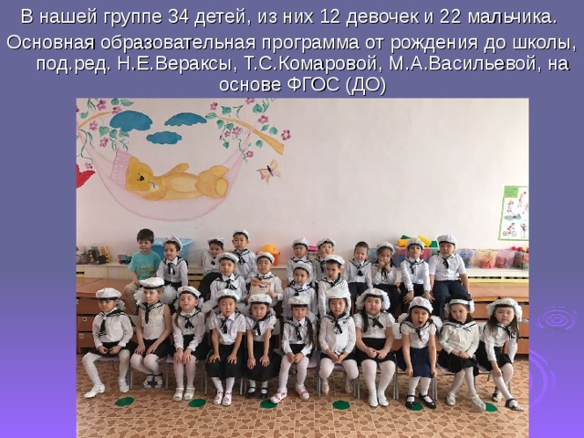 В нашей группе 34 детей, из них 12 девочек и 22 мальчика. Основная образовательная программа от рождения до школы, под.ред. Н.Е.Вераксы, Т.С.Комаровой, М.А.Васильевой, на основе ФГОС (ДО) 