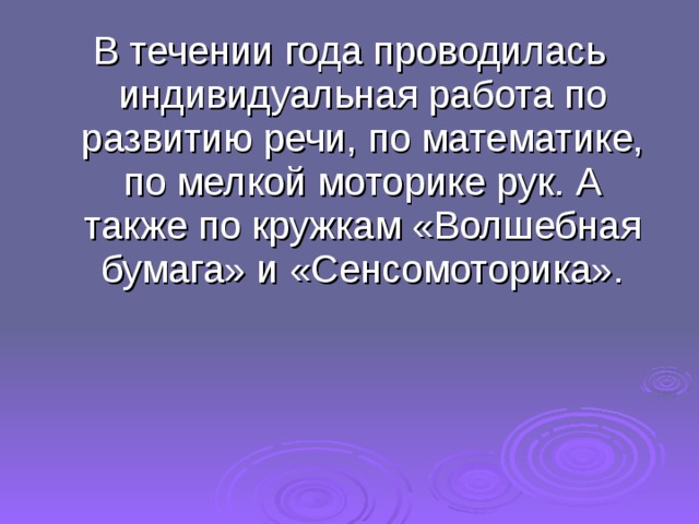 В течении года проводилась индивидуальная работа по развитию речи, по математике, по мелкой моторике рук. А также по кружкам «Волшебная бумага» и «Сенсомоторика». 