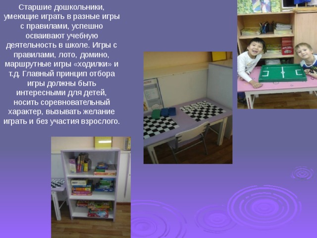 Старшие дошкольники, умеющие играть в разные игры с правилами, успешно осваивают учебную деятельность в школе. Игры с правилами, лото, домино, маршрутные игры «ходилки» и т.д. Главный принцип отбора игры должны быть интересными для детей, носить соревновательный характер, вызывать желание играть и без участия взрослого. 