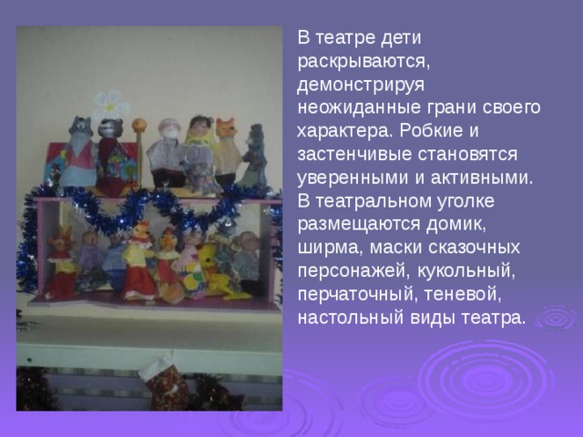 В театре дети раскрываются, демонстрируя неожиданные грани своего характера. Робкие и застенчивые становятся уверенными и активными. В театральном уголке размещаются домик, ширма, маски сказочных персонажей, кукольный, перчаточный, теневой, настольный виды театра. 