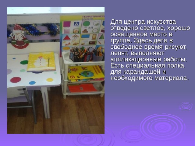  Для центра искусства отведено светлое, хорошо освещенное место в группе. Здесь дети в свободное время рисуют, лепят, выполняют аппликационные работы. Есть специальная полка для карандашей и необходимого материала. 