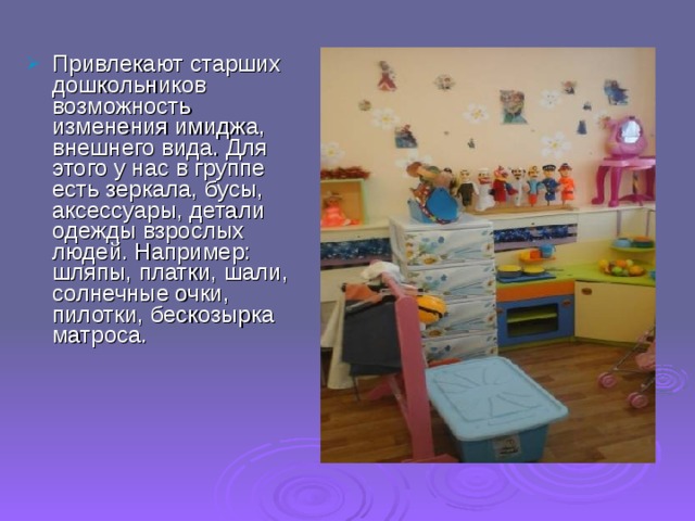 Привлекают старших дошкольников возможность изменения имиджа, внешнего вида. Для этого у нас в группе есть зеркала, бусы, аксессуары, детали одежды взрослых людей. Например: шляпы, платки, шали, солнечные очки, пилотки, бескозырка матроса. 
