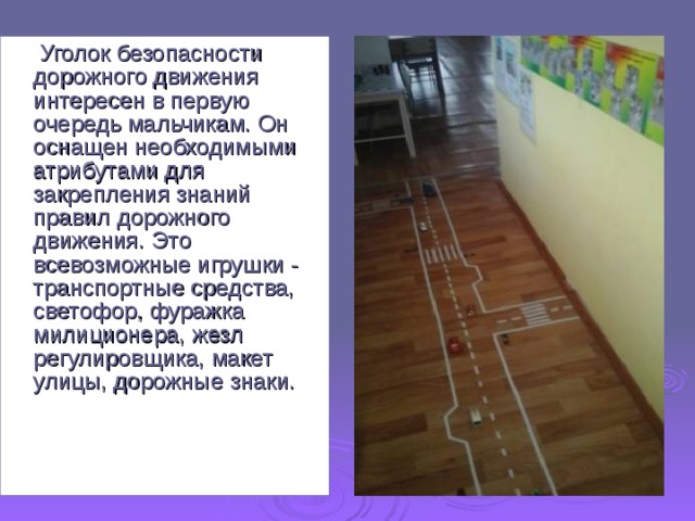  Уголок безопасности дорожного движения интересен в первую очередь мальчикам. Он оснащен необходимыми атрибутами для закрепления знаний правил дорожного движения. Это всевозможные игрушки - транспортные средства, светофор, фуражка милиционера, жезл регулировщика, макет улицы, дорожные знаки. 