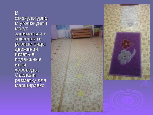  В физкультурном уголке дети могут заниматься и закреплять разные виды движений, играть в подвижные игры, хороводы. Сделали разметку для маршировки. 