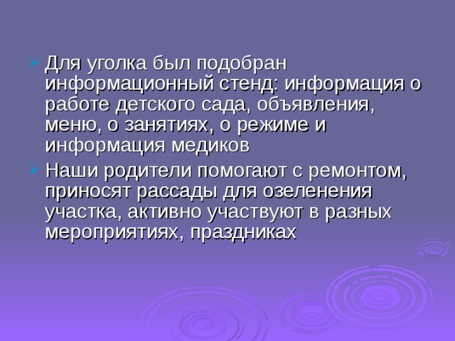 Для уголка был подобран информационный стенд: информация о работе детского сада, объявления, меню, о занятиях, о режиме и информация медиков Наши родители помогают с ремонтом, приносят рассады для озеленения участка, активно участвуют в разных мероприятиях, праздниках 