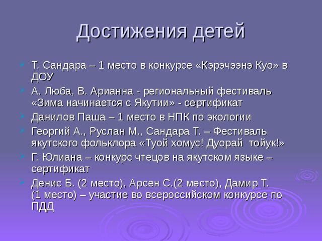 Достижения детей Т. Сандара – 1 место в конкурсе «Кэрэчээнэ Куо» в ДОУ А. Люба, В. Арианна - региональный фестиваль «Зима начинается с Якутии» - сертификат Данилов Паша – 1 место в НПК по экологии Георгий А., Руслан М., Сандара Т. – Фестиваль якутского фольклора «Туой хомус! Дуорай тойук!» Г. Юлиана – конкурс чтецов на якутском языке – сертификат Денис Б. (2 место), Арсен С.(2 место), Дамир Т. (1 место) – участие во всероссийском конкурсе по ПДД  