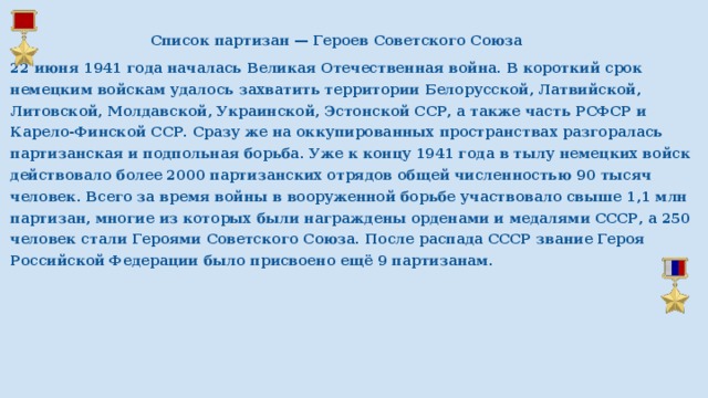  Список партизан — Героев Советского Союза 22 июня 1941 года началась Великая Отечественная война. В короткий срок немецким войскам удалось захватить территории Белорусской, Латвийской, Литовской, Молдавской, Украинской, Эстонской ССР, а также часть РСФСР и Карело-Финской ССР. Сразу же на оккупированных пространствах разгоралась партизанская и подпольная борьба. Уже к концу 1941 года в тылу немецких войск действовало более 2000 партизанских отрядов общей численностью 90 тысяч человек. Всего за время войны в вооруженной борьбе участвовало свыше 1,1 млн партизан, многие из которых были награждены орденами и медалями СССР, а 250 человек стали Героями Советского Союза. После распада СССР звание Героя Российской Федерации было присвоено ещё 9 партизанам. 