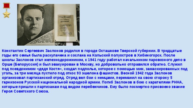 Константин Сергеевич Заслонов родился в городе Осташкове Тверской губернии. В тридцатые годы его семья была раскулачена и сослана на Кольский полуостров в Хибиногорск. После школы Заслонов стал железнодорожником, к 1941 году работал начальником паровозного депо в Орше (Белоруссия) и был эвакуирован в Москву, но добровольно отправился обратно. Служил под псевдонимом «дядя Костя», создал подполье, которое с помощью мин, замаскированных под уголь, за три месяца пустило под откос 93 эшелона фашистов. Весной 1942 года Заслонов организовал партизанский отряд. Отряд вел бои с немцами, переманил на свою сторону 5 гарнизонов Русской национальной народной армии. Погиб Заслонов в бою с карателями РННА, которые пришли к партизанам под видом перебежчиков. Ему было посмертно присвоено звание Героя Советского Союза.    