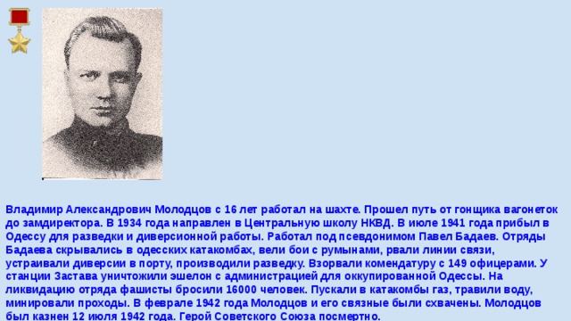 Владимир Александрович Молодцов с 16 лет работал на шахте. Прошел путь от гонщика вагонеток до замдиректора. В 1934 года направлен в Центральную школу НКВД. В июле 1941 года прибыл в Одессу для разведки и диверсионной работы. Работал под псевдонимом Павел Бадаев. Отряды Бадаева скрывались в одесских катакомбах, вели бои с румынами, рвали линии связи, устраивали диверсии в порту, производили разведку. Взорвали комендатуру с 149 офицерами. У станции Застава уничтожили эшелон с администрацией для оккупированной Одессы. На ликвидацию отряда фашисты бросили 16000 человек. Пускали в катакомбы газ, травили воду, минировали проходы. В феврале 1942 года Молодцов и его связные были схвачены. Молодцов был казнен 12 июля 1942 года. Герой Советского Союза посмертно.    