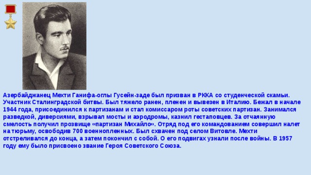 Азербайджанец Мехти Ганифа-оглы Гусейн-заде был призван в РККА со студенческой скамьи. Участник Сталинградской битвы. Был тяжело ранен, пленен и вывезен в Италию. Бежал в начале 1944 года, присоединился к партизанам и стал комиссаром роты советских партизан. Занимался разведкой, диверсиями, взрывал мосты и аэродромы, казнил гестаповцев. За отчаянную смелость получил прозвище «партизан Михайло». Отряд под его командованием совершил налет на тюрьму, освободив 700 военнопленных. Был схвачен под селом Витовле. Мехти отстреливался до конца, а затем покончил с собой. О его подвигах узнали после войны. В 1957 году ему было присвоено звание Героя Советского Союза.    