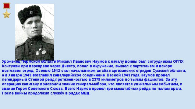 Уроженец Пермской области Михаил Иванович Наумов к началу войны был сотрудником ОГПУ. Контужен при переправе через Днестр, попал в окружение, вышел к партизанам и вскоре возглавил отряд. Осенью 1942 стал начальником штаба партизанских отрядов Сумской области, а в январе 1943 возглавил кавалерийское соединение. Весной 1943 года Наумов провел легендарный Степной рейд протяженностью в 2379 километров по тылам фашистов. За эту операцию капитану присвоили звание генерал-майора, что является уникальным событием, и звание Героя Советского Союза. Всего Наумов провел три масштабных рейда по тылам врага. После войны продолжил службу в рядах МВД.    