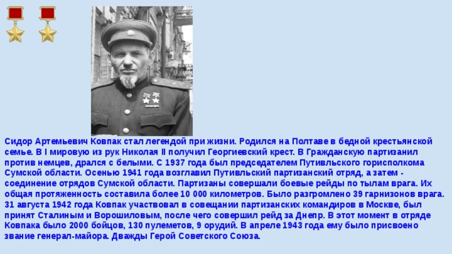 Сидор Артемьевич Ковпак стал легендой при жизни. Родился на Полтаве в бедной крестьянской семье. В I мировую из рук Николая II получил Георгиевский крест. В Гражданскую партизанил против немцев, дрался с белыми. С 1937 года был председателем Путивльского горисполкома Сумской области. Осенью 1941 года возглавил Путивльский партизанский отряд, а затем - соединение отрядов Сумской области. Партизаны совершали боевые рейды по тылам врага. Их общая протяженность составила более 10 000 километров. Было разгромлено 39 гарнизонов врага. 31 августа 1942 года Ковпак участвовал в совещании партизанских командиров в Москве, был принят Сталиным и Ворошиловым, после чего совершил рейд за Днепр. В этот момент в отряде Ковпака было 2000 бойцов, 130 пулеметов, 9 орудий. В апреле 1943 года ему было присвоено звание генерал-майора. Дважды Герой Советского Союза.    