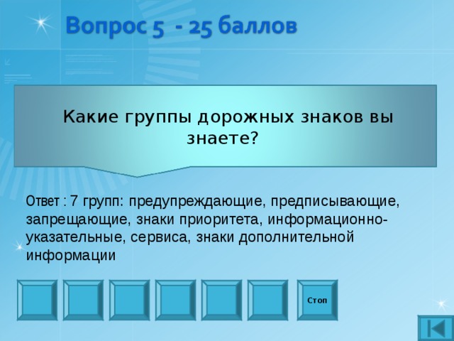      Какие группы дорожных знаков вы знаете?     Ответ : 7 групп: предупреждающие, предписывающие, запрещающие, знаки приоритета, информационно-указательные, сервиса, знаки дополнительной информации Стоп 