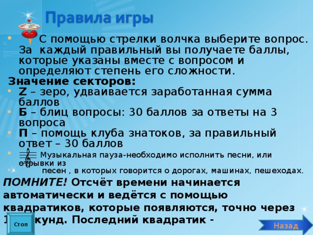  С помощью стрелки волчка выберите вопрос. За каждый правильный вы получаете баллы, которые указаны вместе с вопросом и определяют степень его сложности. Значение секторов: Z  – зеро, удваивается заработанная сумма баллов Б – блиц вопросы: 30 баллов за ответы на 3 вопроса П – помощь клуба знатоков, за правильный ответ – 30 баллов  Музыкальная пауза-необходимо исполнить песни, или отрывки из  песен , в которых говорится о дорогах, машинах, пешеходах. ПОМНИТЕ! Отсчёт времени начинается автоматически и ведётся с помощью квадратиков, которые появляются, точно через 10 секунд. Последний квадратик -  «стоп» - означает, что время вышло. Стоп Назад 