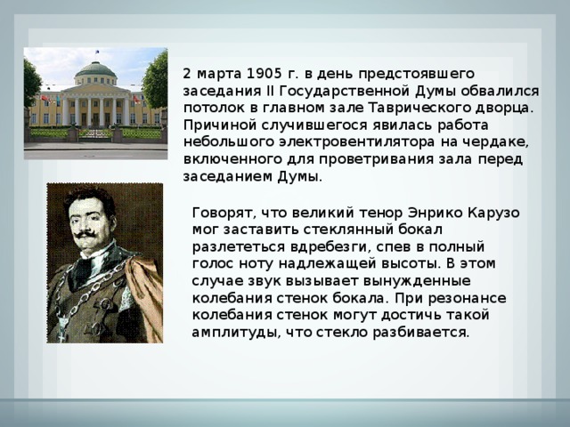 2 марта 1905 г. в день предстоявшего заседания II Государственной Думы обвалился потолок в главном зале Таврического дворца. Причиной случившегося явилась работа небольшого электровентилятора на чердаке, включенного для проветривания зала перед заседанием Думы. Говорят, что великий тенор Энрико Карузо мог заставить стеклянный бокал разлететься вдребезги, спев в полный голос ноту надлежащей высоты. В этом случае звук вызывает вынужденные колебания стенок бокала. При резонансе колебания стенок могут достичь такой амплитуды, что стекло разбивается. 