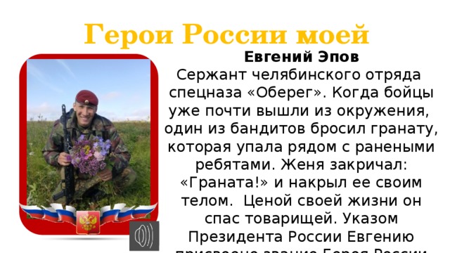 Герои России моей Евгений Эпов Сержант челябинского отряда спецназа «Оберег». Когда бойцы уже почти вышли из окружения, один из бандитов бросил гранату, которая упала рядом с ранеными ребятами. Женя закричал: «Граната!» и накрыл ее своим телом. Ценой своей жизни он спас товарищей. Указом Президента России Евгению присвоено звание Героя России посмертно.  