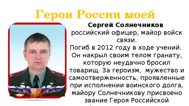 Герои России моей Сергей Солнечников российский офицер, майор войск связи. Погиб в 2012 году в ходе учений. Он накрыл своим телом гранату, которую неудачно бросил товарищ. За героизм, мужество и самоотверженность, проявленные при исполнении воинского долга, майору Солнечникову присвоено звание Героя Российской Федерации посмертно.  