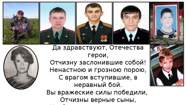 Да здравствуют, Отечества герои, Отчизну заслонившие собой! Ненастною и грозною порою, С врагом вступившие, в неравный бой. Вы вражеские силы победили, Отчизны верные сыны, Чтобы потомки в мире жили, И чтобы не было войны! 