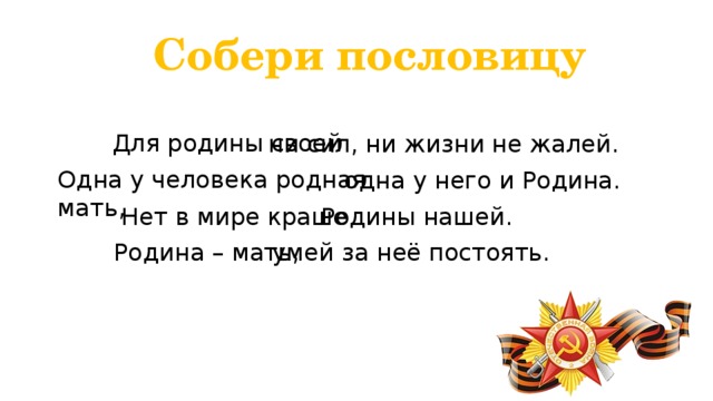 Собери пословицу Для родины своей ни сил, ни жизни не жалей. Одна у человека родная мать, одна у него и Родина. Нет в мире краше Родины нашей. Родина – мать, умей за неё постоять. 