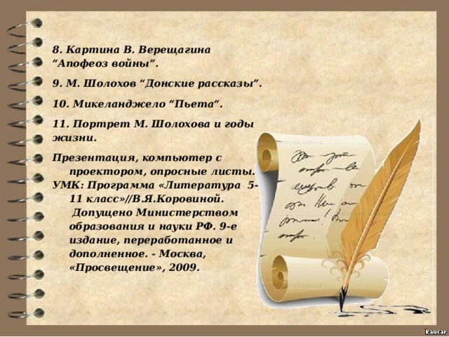 8. Картина В. Верещагина “Апофеоз войны”. 9. М. Шолохов “Донские рассказы”. 10. Микеланджело “Пьета“. 11. Портрет М. Шолохова и годы жизни. Презентация, компьютер с проектором, опросные листы. УМК: Программа «Литература  5-11 класс»//В.Я.Коровиной.  Допущено Министерством образования и науки РФ. 9-е издание, переработанное и дополненное. - Москва, «Просвещение», 2009.