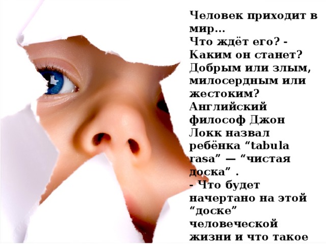 Человек приходит в мир... Что ждёт его? - Каким он станет? Добрым или злым, милосердным или жестоким? Английский философ Джон Локк назвал ребёнка “tabula rasa” — “чистая доска” . - Что будет начертано на этой “доске” человеческой жизни и что такое жизнь?