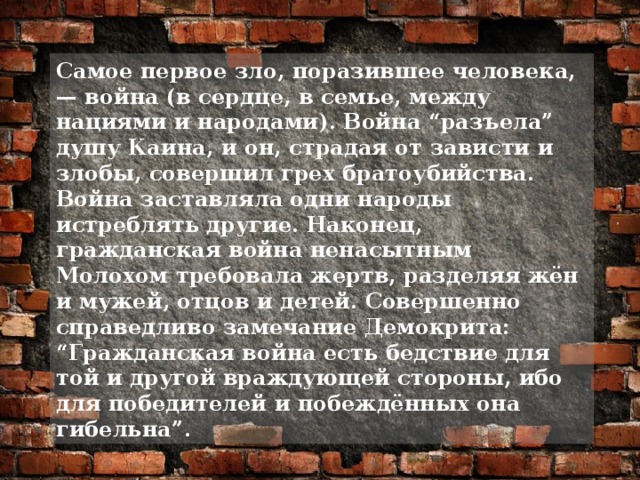 Самое первое зло, поразившее человека, — война (в сердце, в семье, между нациями и народами). Война “разъела” душу Каина, и он, страдая от зависти и злобы, совершил грех братоубийства. Война заставляла одни народы истреблять другие. Наконец, гражданская война ненасытным Молохом требовала жертв, разделяя жён и мужей, отцов и детей. Совершенно справедливо замечание Демокрита: “Гражданская война есть бедствие для той и другой враждующей стороны, ибо для победителей и побеждённых она гибельна”.