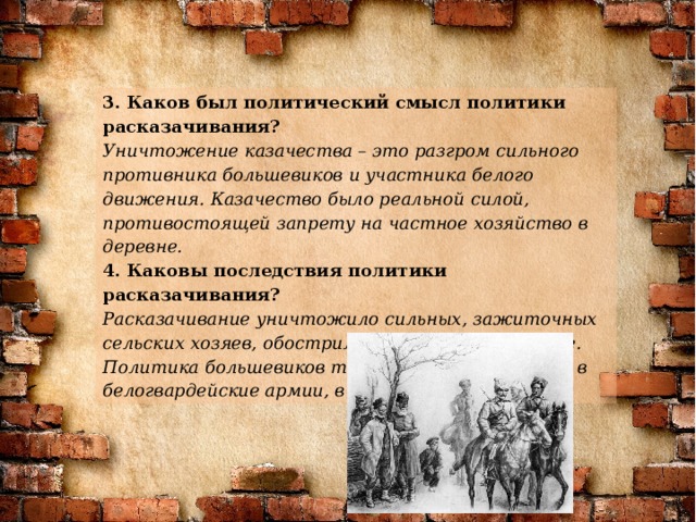 3. Каков был политический смысл политики расказачивания? Уничтожение казачества – это разгром сильного противника большевиков и участника белого движения. Казачество было реальной силой, противостоящей запрету на частное хозяйство в деревне. 4. Каковы последствия политики расказачивания? Расказачивание уничтожило сильных, зажиточных сельских хозяев, обострило отношения в деревне. Политика большевиков толкнула многих казаков в белогвардейские армии, в эмиграцию, банды