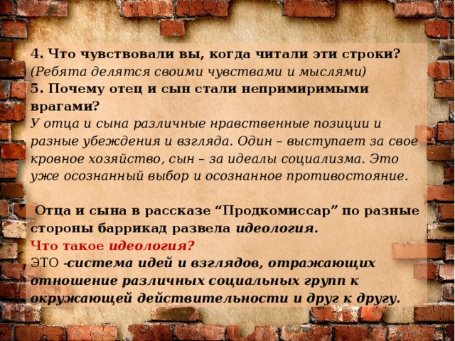 4. Что чувствовали вы, когда читали эти строки?  (Ребята делятся своими чувствами и мыслями) 5. Почему отец и сын стали непримиримыми врагами?  У отца и сына различные нравственные позиции и разные убеждения и взгляда. Один – выступает за свое кровное хозяйство, сын – за идеалы социализма. Это уже осознанный выбор и осознанное противостояние.    Отца и сына в рассказе “Продкомиссар” по разные стороны баррикад развела идеология. Что такое идеология? ЭТО - система идей и взглядов, отражающих отношение различных социальных групп к окружающей действительности и друг к другу.