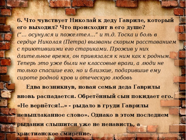 6. Что чувствует Николай к деду Гавриле, который его выходил? Что происходит в его душе?  (“… осунулся и пожелтел…” и т.д. Тоска и боль в сердце Николая (Петра) вызваны скорым расставанием с приютившими его стариками. Прожив у них длительное время, он привязался к ним как к родным. Теперь это уже были не классовые враги, а люди не только спасшие его, но и близкие, подарившие ему сироте родной кров и отеческую любовь Едва возникнув, новая семья деда Гаврилы вновь распадается. Обретённый сын покидает его. «Не вернётся!..» - рыдало в груди Гаврилы невыплаканное слово». Однако в этом последнем рыдании слышится уже не ненависть, а христианское смирение.