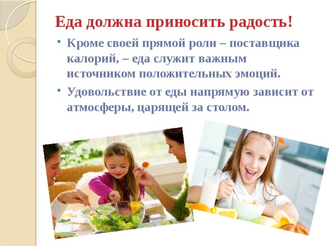 Еда должна приносить радость!   Кроме своей прямой роли – поставщика калорий, – еда служит важным источником положительных эмоций. Удовольствие от еды напрямую зависит от атмосферы, царящей за столом. 