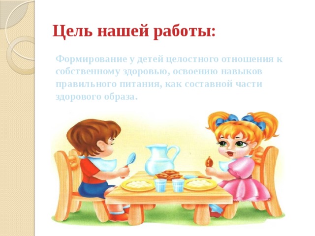 Цель нашей работы: Формирование у детей целостного отношения к собственному здоровью, освоению навыков правильного питания, как составной части здорового образа. 