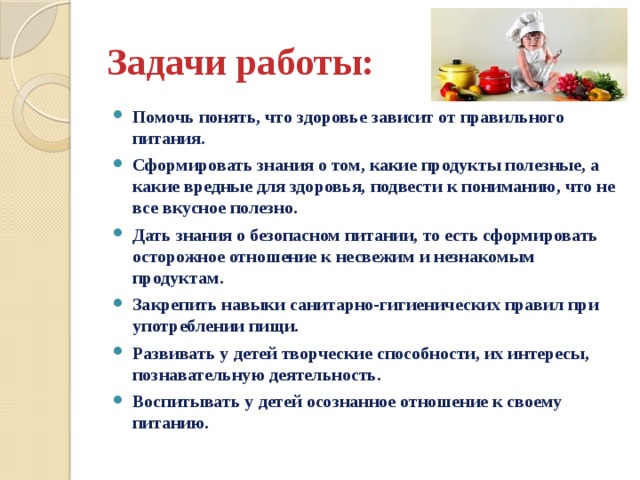 Задачи работы: Помочь понять, что здоровье зависит от правильного питания. Сформировать знания о том, какие продукты полезные, а какие вредные для здоровья, подвести к пониманию, что не все вкусное полезно. Дать знания о безопасном питании, то есть сформировать осторожное отношение к несвежим и незнакомым продуктам. Закрепить навыки санитарно-гигиенических правил при употреблении пищи. Развивать у детей творческие способности, их интересы, познавательную деятельность. Воспитывать у детей осознанное отношение к своему питанию. 