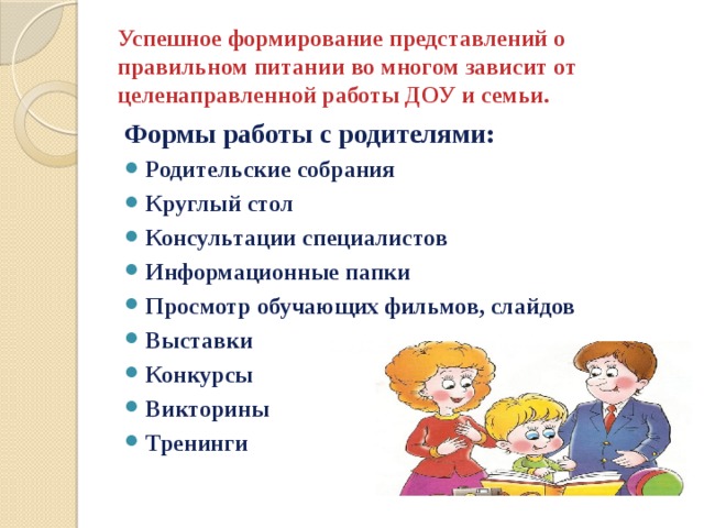 Успешное формирование представлений о правильном питании во многом зависит от целенаправленной работы ДОУ и семьи. Формы работы с родителями: Родительские собрания Круглый стол Консультации специалистов Информационные папки Просмотр обучающих фильмов, слайдов Выставки Конкурсы Викторины Тренинги 