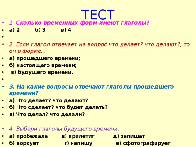 ТЕСТ 1. Сколько временных форм имеют глаголы? а) 2 б) 3 в) 4   2. Если глагол отвечает на вопрос что делает? что делают?, то он в форме... а) прошедшего времени; б) настоящего времени;  в) будущего времени.   3. На какие вопросы отвечают глаголы прошедшего времени? а) Что делает? что делают? б) Что сделает? что будет делать? в) Что делал? что делали?  4. Выбери глаголы будущего времени. а) пробежала в) прилетит д) запищат б) воркует г) напишу е) сфотографирует  